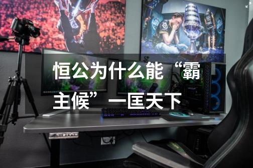 恒公为什么能“霸主候”一匡天下-第1张-游戏信息-龙启网