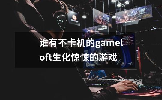 谁有不卡机的gameloft生化惊悚的游戏-第1张-游戏信息-龙启网
