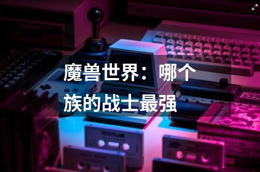 魔兽世界:哪个族的战士最强-第1张-游戏信息-龙启网