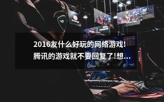 2016友什么好玩的网络游戏!腾讯的游戏就不要回复了!想玩角色升级那些……打打团战，没有限制的PK-第1张-游戏信息-龙启网