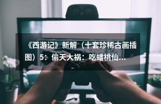 《西游记》新解(十套珍稀古画插图)5:偷天大祸:吃蟠桃仙丹,遭天罗地网-第1张-游戏信息-龙启网