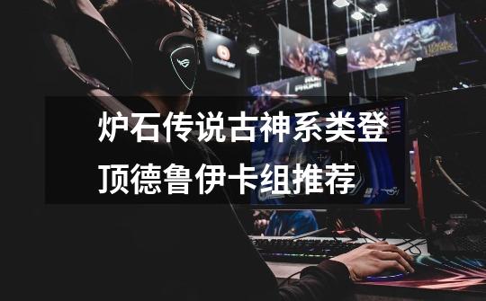 炉石传说古神系类登顶德鲁伊卡组推荐-第1张-游戏信息-龙启网