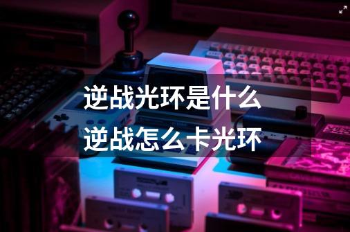 逆战光环是什么 逆战怎么卡光环-第1张-游戏信息-龙启网