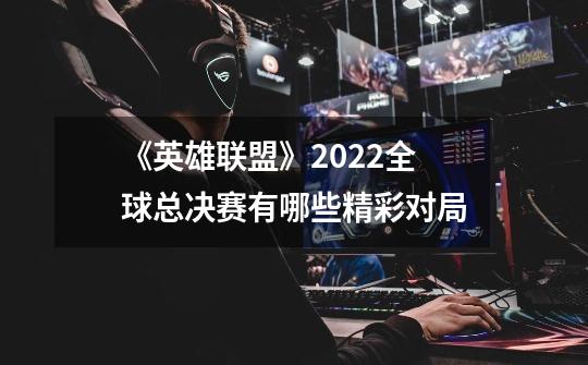 《英雄联盟》2022全球总决赛有哪些精彩对局-第1张-游戏信息-龙启网