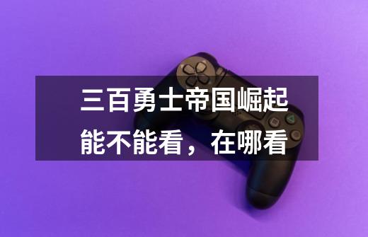 三百勇士帝国崛起能不能看，在哪看-第1张-游戏信息-龙启网
