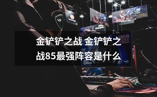 金铲铲之战 金铲铲之战8.5最强阵容是什么-第1张-游戏信息-龙启网