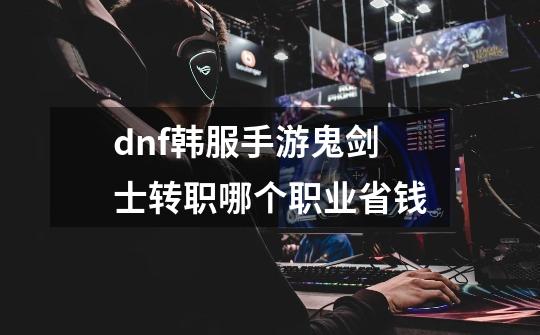 dnf韩服手游鬼剑士转职哪个职业省钱-第1张-游戏信息-龙启网