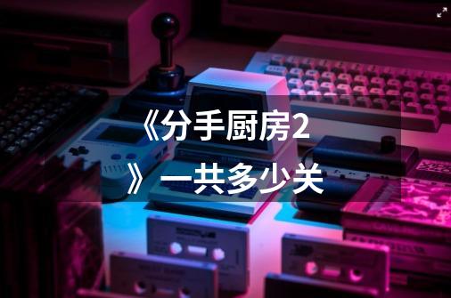 《分手厨房2》一共多少关-第1张-游戏信息-龙启网