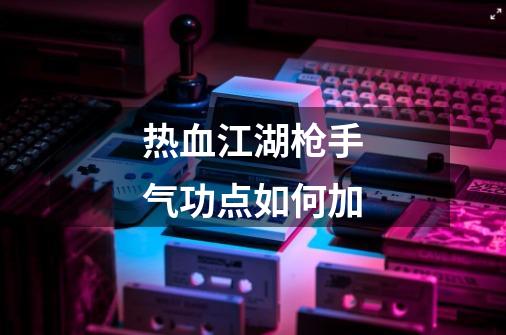 热血江湖枪手气功点如何加-第1张-游戏信息-龙启网