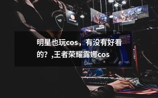 明星也玩cos,有没有好看的?,王者荣耀露娜cos-第1张-游戏信息-龙启网