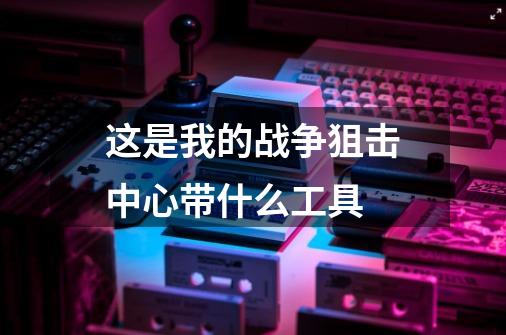 这是我的战争狙击中心带什么工具-第1张-游戏信息-龙启网