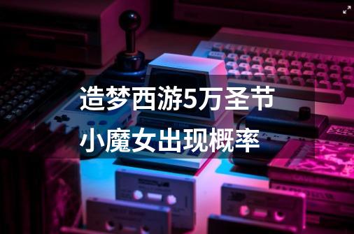 造梦西游5万圣节小魔女出现概率-第1张-游戏信息-龙启网