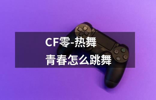 CF零-热舞青春怎么跳舞-第1张-游戏信息-龙启网
