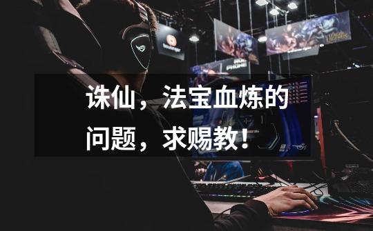 诛仙,法宝血炼的问题,求赐教!-第1张-游戏信息-龙启网
