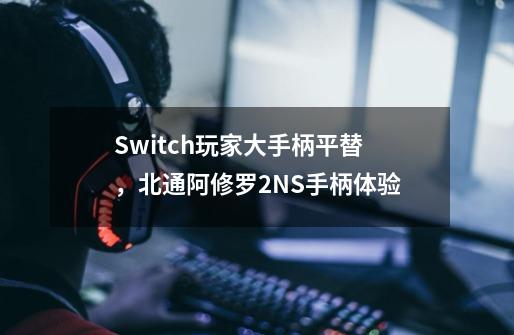 Switch玩家大手柄平替,北通阿修罗2NS手柄体验-第1张-游戏信息-龙启网