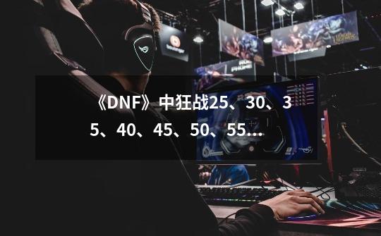 《DNF》中狂战25、30、35、40、45、50、55级分别有哪些技能-第1张-游戏信息-龙启网