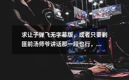 求让子弹飞无字幕版，或者只要剿匪前汤师爷讲话那一段也行，急用~~-第1张-游戏信息-龙启网
