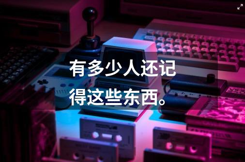 有多少人还记得这些东西。-第1张-游戏信息-龙启网