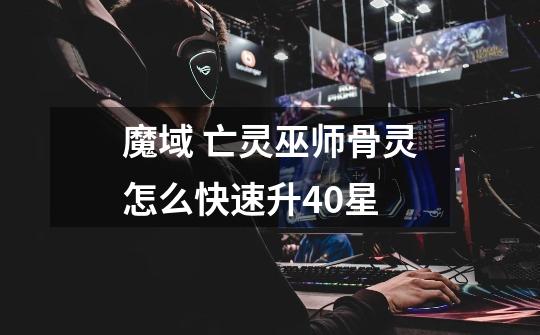 魔域 亡灵巫师骨灵怎么快速升40星-第1张-游戏信息-龙启网