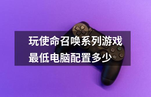 玩使命召唤系列游戏最低电脑配置多少-第1张-游戏信息-龙启网
