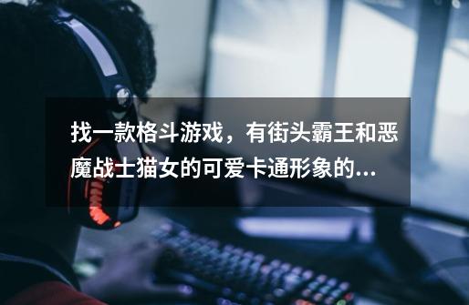 找一款格斗游戏，有街头霸王和恶魔战士猫女的可爱卡通形象的游戏，格斗中被打了还会掉方块-第1张-游戏信息-龙启网