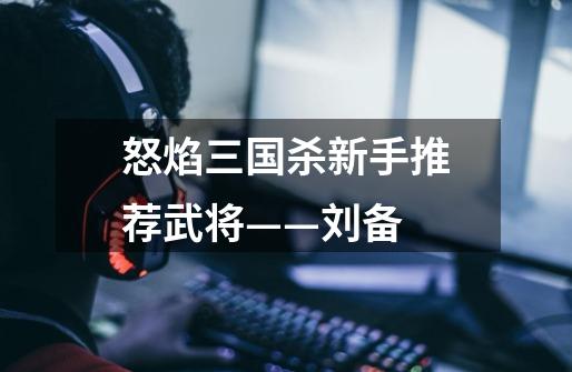 怒焰三国杀新手推荐武将——刘备-第1张-游戏信息-龙启网