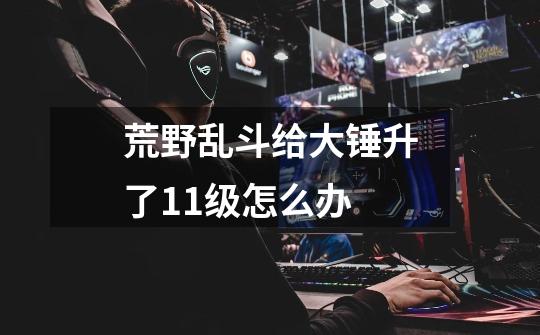 荒野乱斗给大锤升了11级怎么办-第1张-游戏信息-龙启网