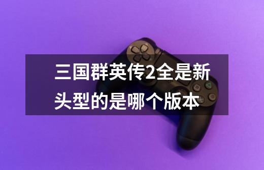 三国群英传2全是新头型的是哪个版本-第1张-游戏信息-龙启网