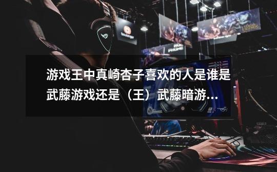 游戏王中真崎杏子喜欢的人是谁是武藤游戏还是（王）武藤暗游戏-第1张-游戏信息-龙启网