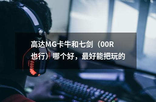 高达MG卡牛和七剑(00R也行)哪个好,最好能把玩的-第1张-游戏信息-龙启网