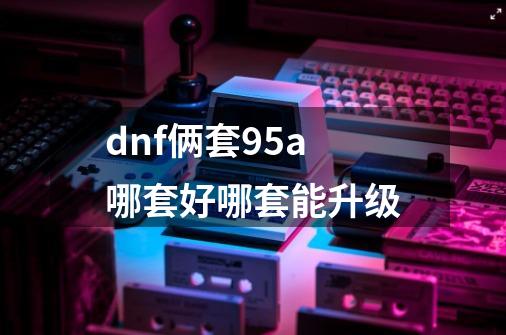 dnf俩套95a哪套好哪套能升级-第1张-游戏信息-龙启网