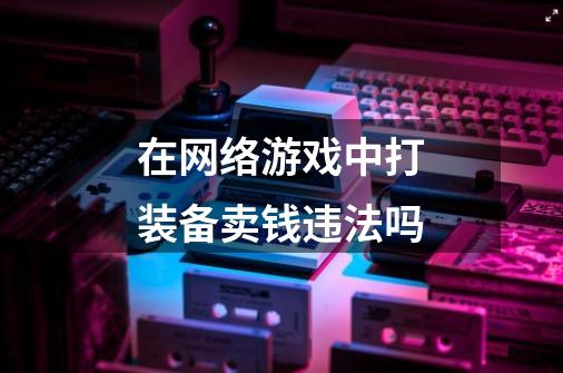 在网络游戏中打装备卖钱违法吗-第1张-游戏信息-龙启网