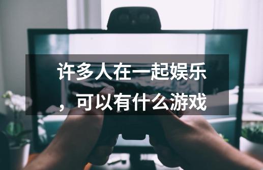 许多人在一起娱乐，可以有什么游戏-第1张-游戏信息-龙启网