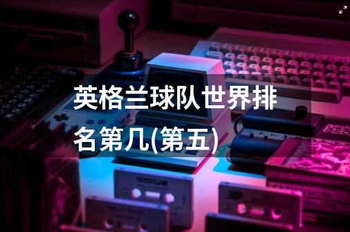 英格兰球队世界排名第几(第五)-第1张-游戏信息-龙启网