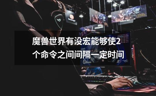魔兽世界有没宏能够使2个命令之间间隔一定时间-第1张-游戏信息-龙启网