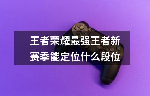 王者荣耀最强王者新赛季能定位什么段位-第1张-游戏信息-龙启网