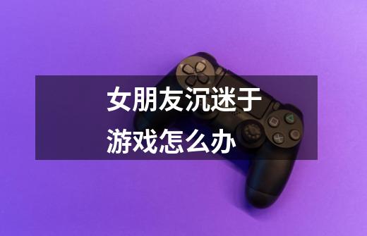 女朋友沉迷于游戏怎么办-第1张-游戏信息-龙启网