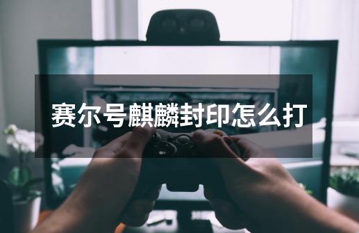 赛尔号麒麟封印怎么打-第1张-游戏信息-龙启网
