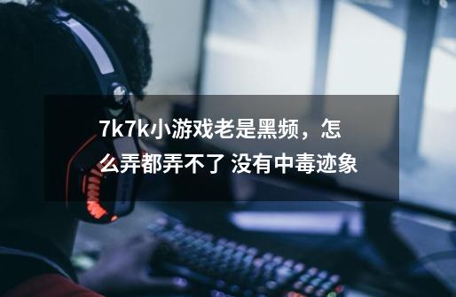7k7k小游戏老是黑频，怎么弄都弄不了 没有中毒迹象-第1张-游戏信息-龙启网