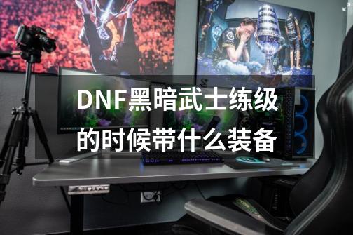 DNF黑暗武士练级的时候带什么装备-第1张-游戏信息-龙启网