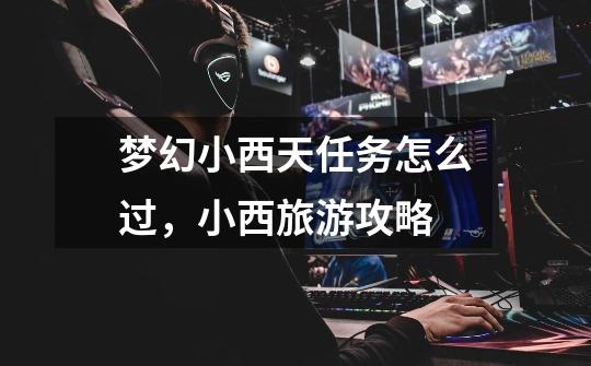 梦幻小西天任务怎么过,小西旅游攻略-第1张-游戏信息-龙启网