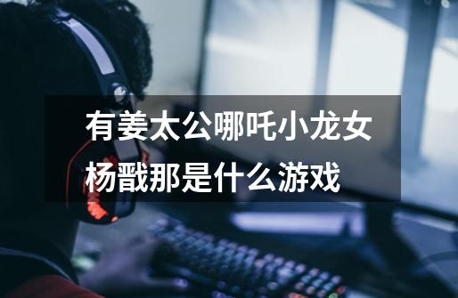 有姜太公哪吒小龙女杨戬那是什么游戏-第1张-游戏信息-龙启网