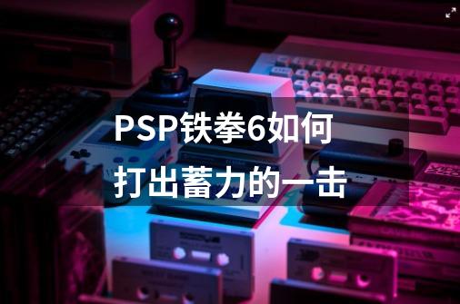 PSP铁拳6如何打出蓄力的一击-第1张-游戏信息-龙启网