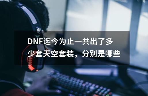 DNF迄今为止一共出了多少套天空套装，分别是哪些-第1张-游戏信息-龙启网