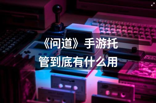 《问道》手游托管到底有什么用-第1张-游戏信息-龙启网