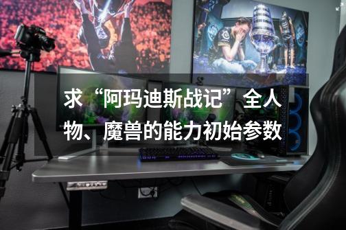 求“阿玛迪斯战记”全人物、魔兽的能力初始参数-第1张-游戏信息-龙启网