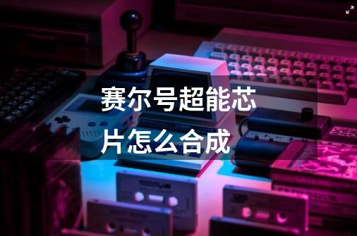 赛尔号超能芯片怎么合成-第1张-游戏信息-龙启网