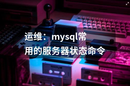 运维:mysql常用的服务器状态命令-第1张-游戏信息-龙启网