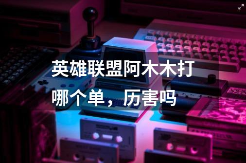 英雄联盟阿木木打哪个单,历害吗-第1张-游戏信息-龙启网