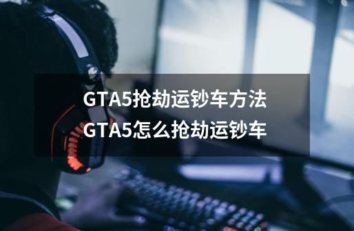 GTA5抢劫运钞车方法 GTA5怎么抢劫运钞车-第1张-游戏信息-龙启网